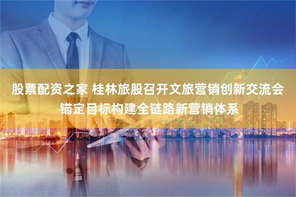 股票配资之家 桂林旅股召开文旅营销创新交流会 锚定目标构建全链路新营销体系