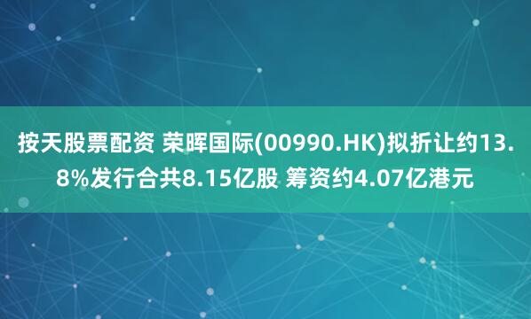 按天股票配资 荣晖国际(00990.HK)拟折让约13.8%发行合共8.15亿股 筹资约4.07亿港元