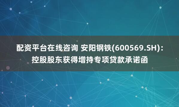 配资平台在线咨询 安阳钢铁(600569.SH)：控股股东获得增持专项贷款承诺函