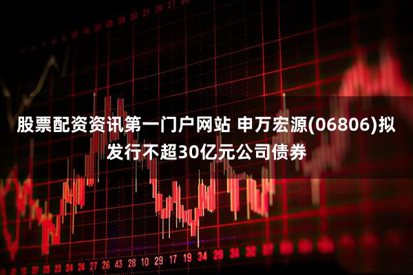 股票配资资讯第一门户网站 申万宏源(06806)拟发行不超30亿元公司债券