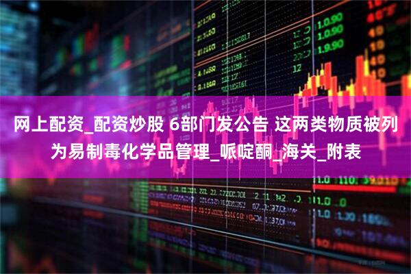 网上配资_配资炒股 6部门发公告 这两类物质被列为易制毒化学品管理_哌啶酮_海关_附表