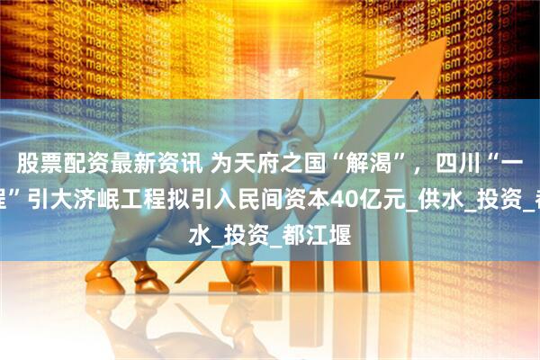 股票配资最新资讯 为天府之国“解渴”，四川“一号工程”引大济岷工程拟引入民间资本40亿元_供水_投资_都江堰