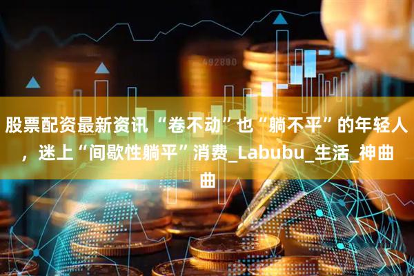 股票配资最新资讯 “卷不动”也“躺不平”的年轻人，迷上“间歇性躺平”消费_Labubu_生活_神曲