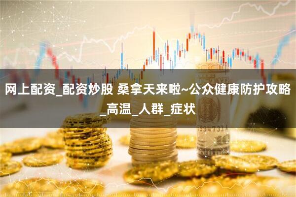 网上配资_配资炒股 桑拿天来啦~公众健康防护攻略_高温_人群_症状