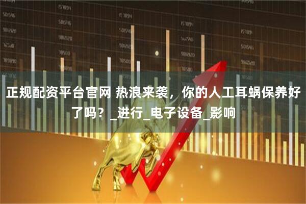 正规配资平台官网 热浪来袭，你的人工耳蜗保养好了吗？_进行_电子设备_影响