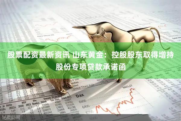 股票配资最新资讯 山东黄金：控股股东取得增持股份专项贷款承诺函