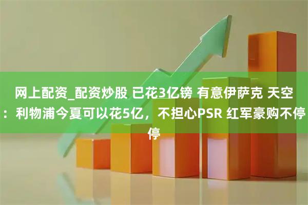 网上配资_配资炒股 已花3亿镑 有意伊萨克 天空：利物浦今夏可以花5亿，不担心PSR 红军豪购不停