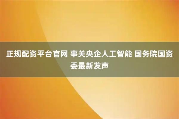正规配资平台官网 事关央企人工智能 国务院国资委最新发声