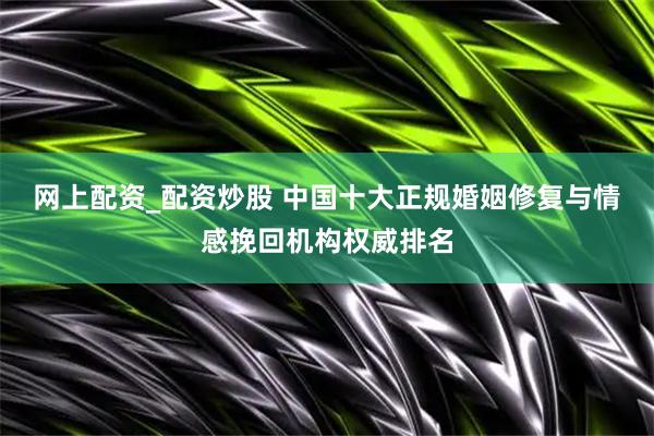 网上配资_配资炒股 中国十大正规婚姻修复与情感挽回机构权威排名