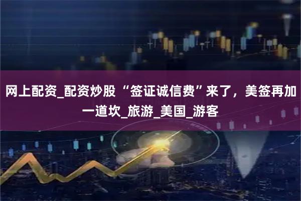 网上配资_配资炒股 “签证诚信费”来了，美签再加一道坎_旅游_美国_游客