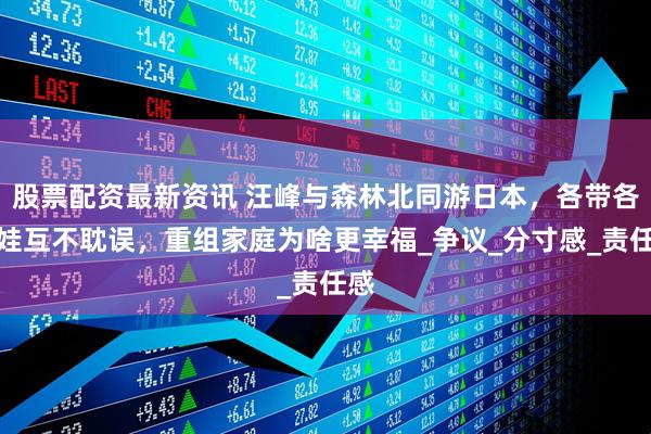 股票配资最新资讯 汪峰与森林北同游日本，各带各的娃互不耽误，重组家庭为啥更幸福_争议_分寸感_责任感