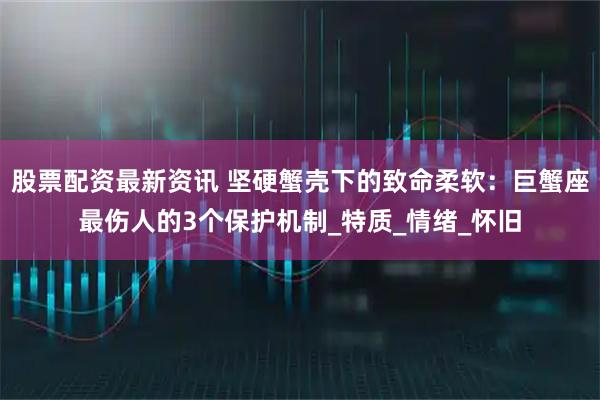 股票配资最新资讯 坚硬蟹壳下的致命柔软：巨蟹座最伤人的3个保护机制_特质_情绪_怀旧