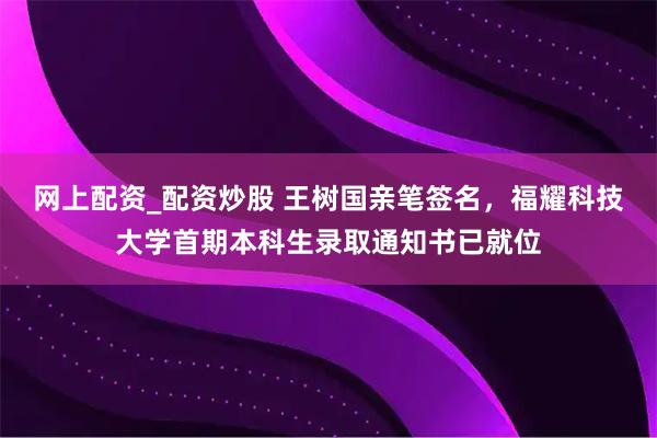 网上配资_配资炒股 王树国亲笔签名，福耀科技大学首期本科生录取通知书已就位