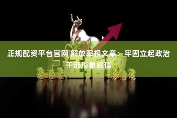 正规配资平台官网 解放军报文章：牢固立起政治干部形象威信