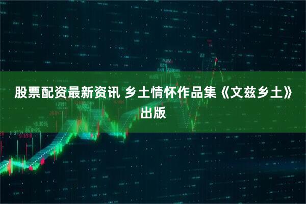股票配资最新资讯 乡土情怀作品集《文兹乡土》出版