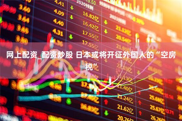 网上配资_配资炒股 日本或将开征外国人的“空房税”