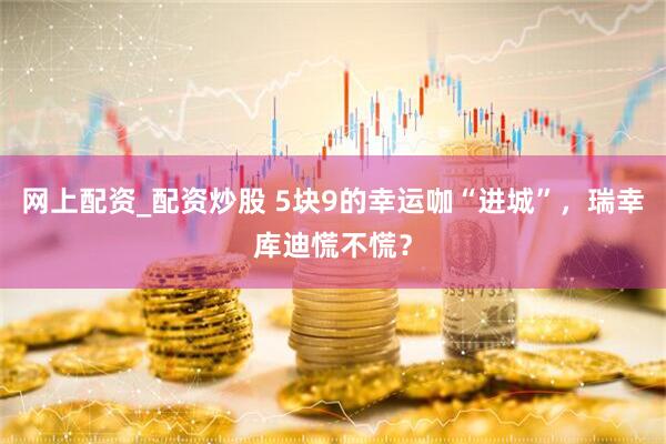 网上配资_配资炒股 5块9的幸运咖“进城”，瑞幸库迪慌不慌？