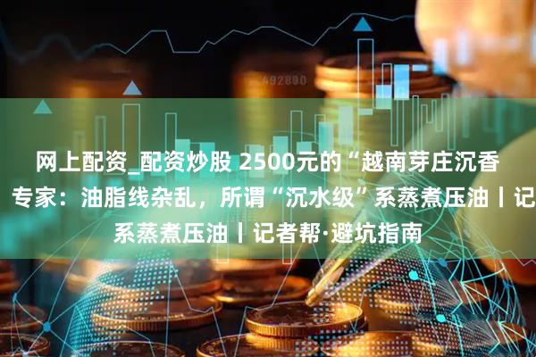 网上配资_配资炒股 2500元的“越南芽庄沉香”经鉴定为假，专家：油脂线杂乱，所谓“沉水级”系蒸煮压油丨记者帮·避坑指南