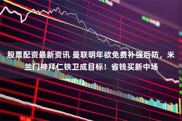 股票配资最新资讯 曼联明年欲免费补强后防，米兰门神拜仁铁卫成目标！省钱买新中场