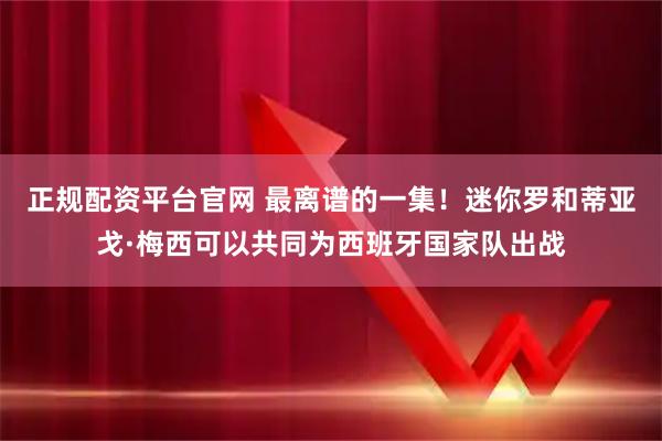正规配资平台官网 最离谱的一集！迷你罗和蒂亚戈·梅西可以共同为西班牙国家队出战