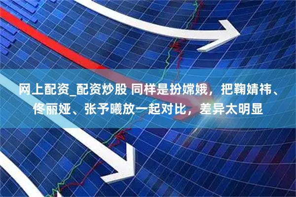 网上配资_配资炒股 同样是扮嫦娥，把鞠婧祎、佟丽娅、张予曦放一起对比，差异太明显