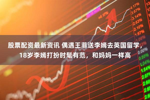 股票配资最新资讯 偶遇王菲送李嫣去英国留学，18岁李嫣打扮时髦有范，和妈妈一样高