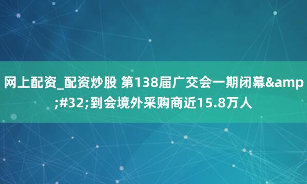 网上配资_配资炒股 第138届广交会一期闭幕&#32;到会境外采购商近15.8万人