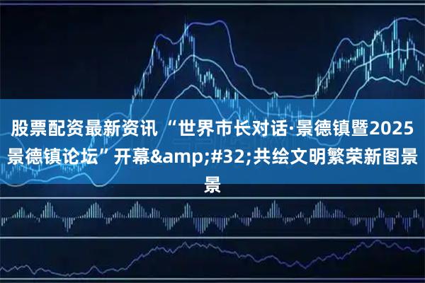 股票配资最新资讯 “世界市长对话·景德镇暨2025景德镇论坛”开幕&#32;共绘文明繁荣新图景