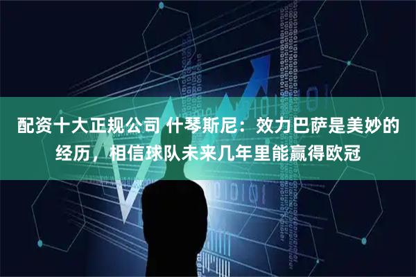 配资十大正规公司 什琴斯尼：效力巴萨是美妙的经历，相信球队未来几年里能赢得欧冠