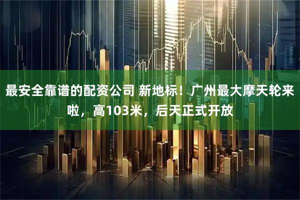 最安全靠谱的配资公司 新地标！广州最大摩天轮来啦，高103米，后天正式开放