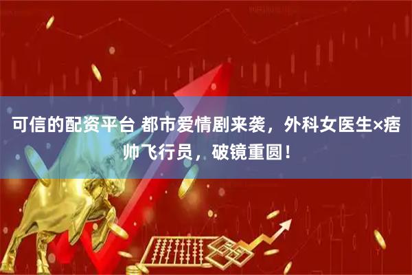 可信的配资平台 都市爱情剧来袭，外科女医生×痞帅飞行员，破镜重圆！