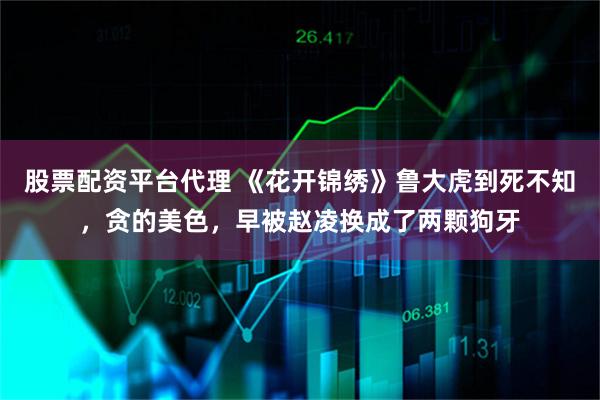 股票配资平台代理 《花开锦绣》鲁大虎到死不知，贪的美色，早被赵凌换成了两颗狗牙