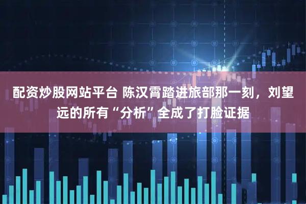 配资炒股网站平台 陈汉霄踏进旅部那一刻，刘望远的所有“分析”全成了打脸证据