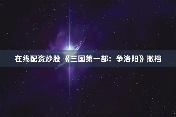 在线配资炒股 《三国第一部：争洛阳》撤档