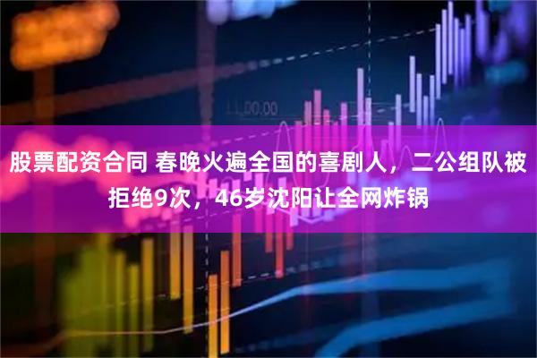 股票配资合同 春晚火遍全国的喜剧人，二公组队被拒绝9次，46岁沈阳让全网炸锅