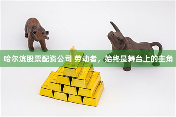 哈尔滨股票配资公司 劳动者，始终是舞台上的主角
