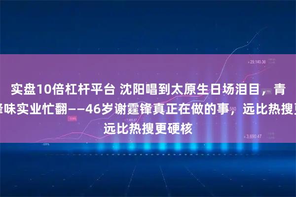 实盘10倍杠杆平台 沈阳唱到太原生日场泪目，青岛谈锋味实业忙翻——46岁谢霆锋真正在做的事，远比热搜更硬核