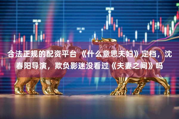 合法正规的配资平台 《什么意思夫妇》定档，沈春阳导演，欺负影迷没看过《夫妻之间》吗