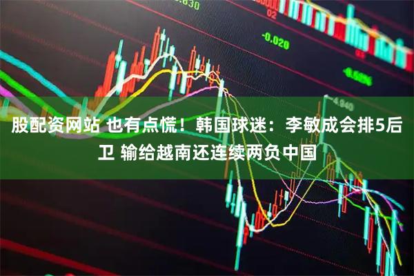 股配资网站 也有点慌！韩国球迷：李敏成会排5后卫 输给越南还连续两负中国