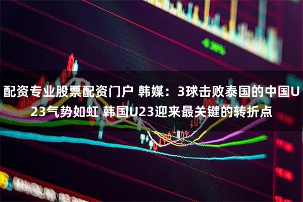 配资专业股票配资门户 韩媒：3球击败泰国的中国U23气势如虹 韩国U23迎来最关键的转折点